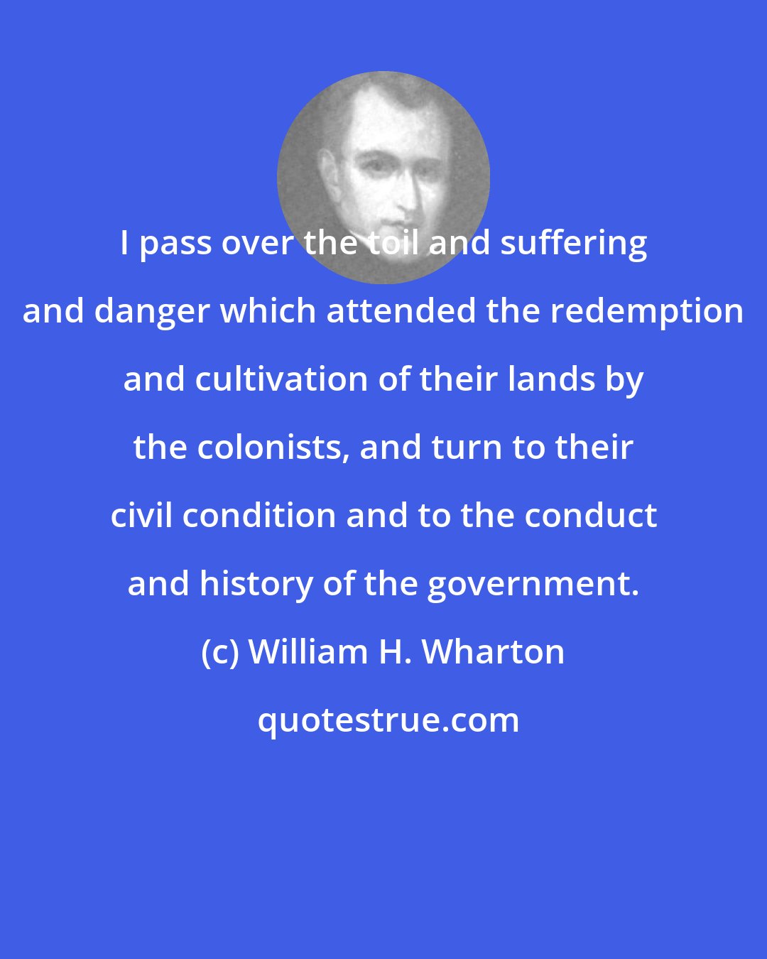 William H. Wharton: I pass over the toil and suffering and danger which attended the redemption and cultivation of their lands by the colonists, and turn to their civil condition and to the conduct and history of the government.