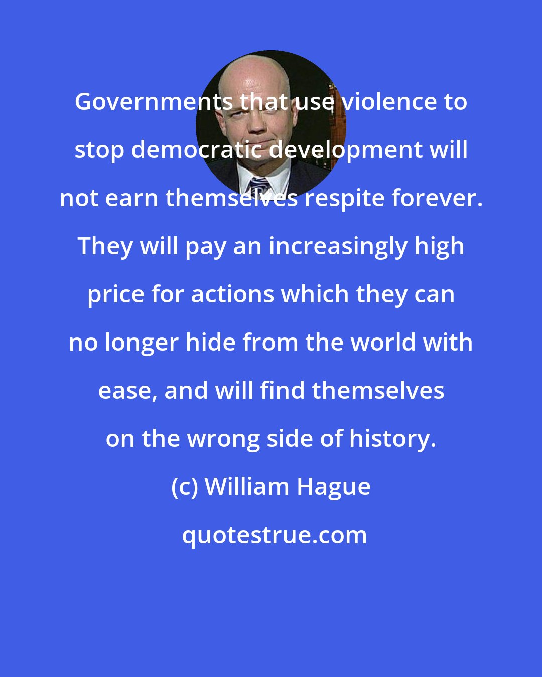 William Hague: Governments that use violence to stop democratic development will not earn themselves respite forever. They will pay an increasingly high price for actions which they can no longer hide from the world with ease, and will find themselves on the wrong side of history.