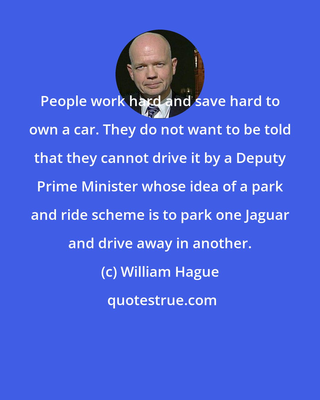 William Hague: People work hard and save hard to own a car. They do not want to be told that they cannot drive it by a Deputy Prime Minister whose idea of a park and ride scheme is to park one Jaguar and drive away in another.
