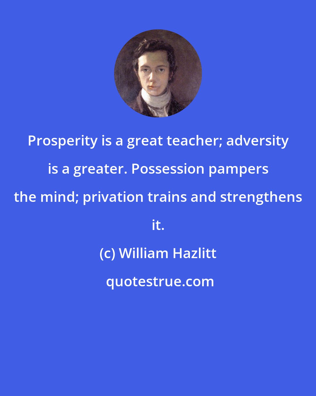 William Hazlitt: Prosperity is a great teacher; adversity is a greater. Possession pampers the mind; privation trains and strengthens it.