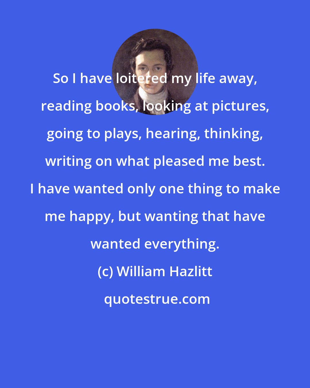 William Hazlitt: So I have loitered my life away, reading books, looking at pictures, going to plays, hearing, thinking, writing on what pleased me best. I have wanted only one thing to make me happy, but wanting that have wanted everything.