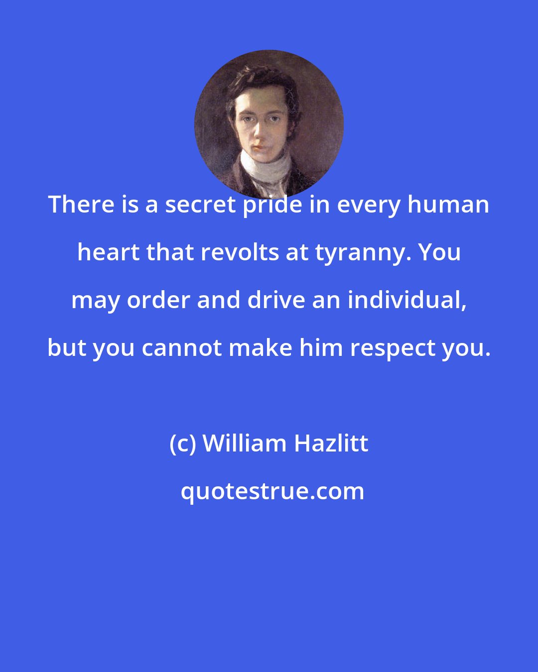 William Hazlitt: There is a secret pride in every human heart that revolts at tyranny. You may order and drive an individual, but you cannot make him respect you.