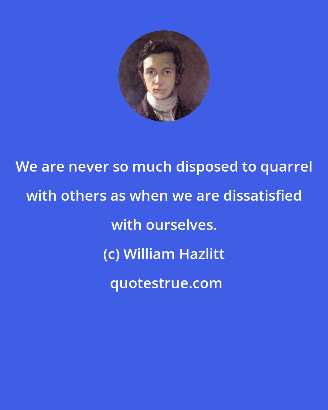 William Hazlitt: We are never so much disposed to quarrel with others as when we are dissatisfied with ourselves.