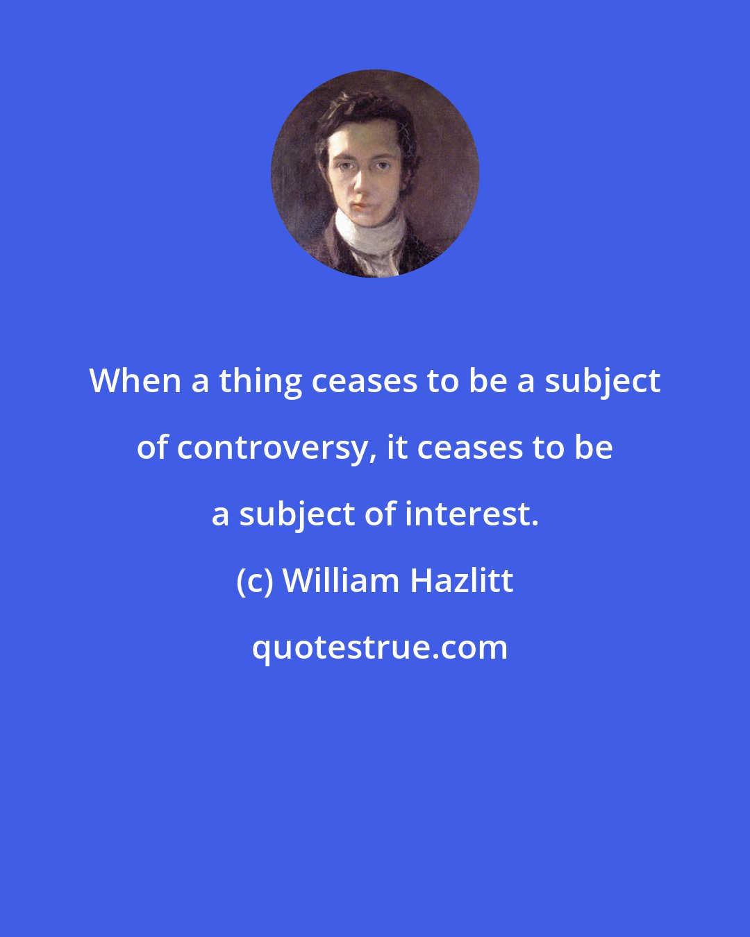 William Hazlitt: When a thing ceases to be a subject of controversy, it ceases to be a subject of interest.