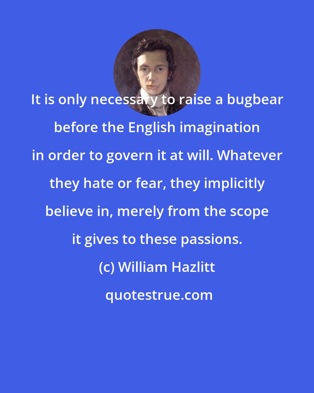 William Hazlitt: It is only necessary to raise a bugbear before the English imagination in order to govern it at will. Whatever they hate or fear, they implicitly believe in, merely from the scope it gives to these passions.