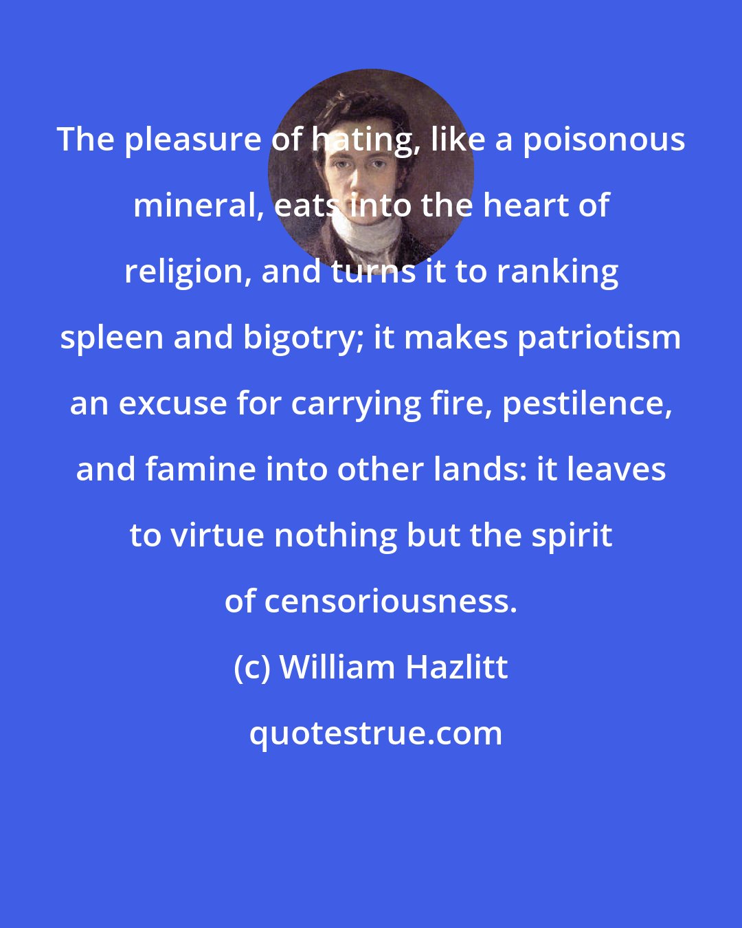 William Hazlitt: The pleasure of hating, like a poisonous mineral, eats into the heart of religion, and turns it to ranking spleen and bigotry; it makes patriotism an excuse for carrying fire, pestilence, and famine into other lands: it leaves to virtue nothing but the spirit of censoriousness.