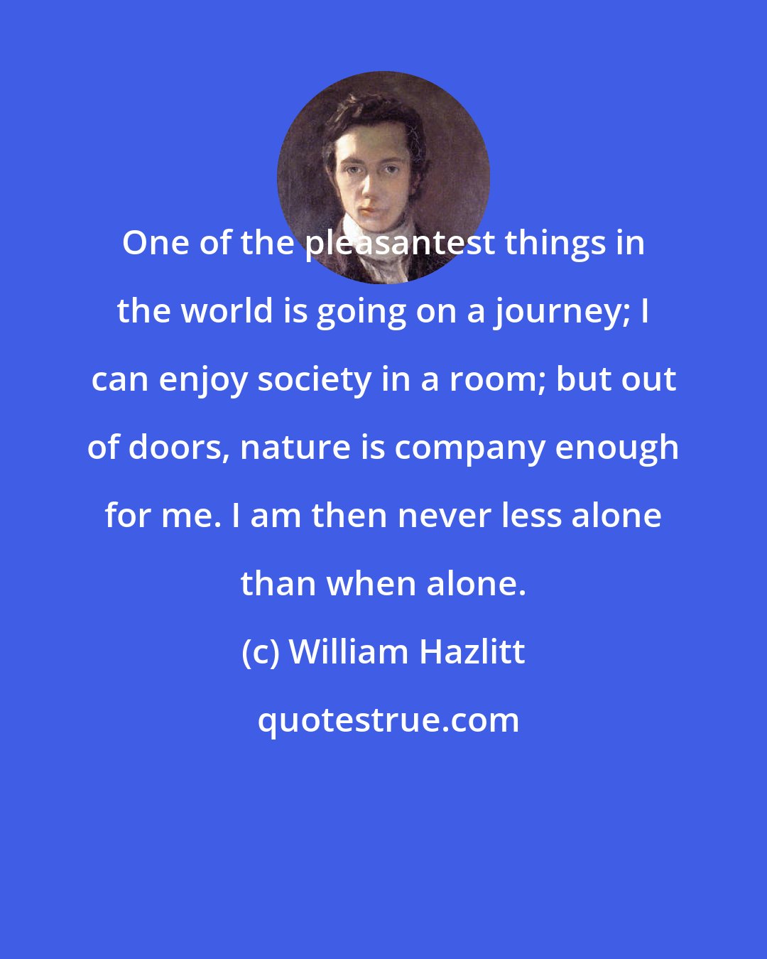 William Hazlitt: One of the pleasantest things in the world is going on a journey; I can enjoy society in a room; but out of doors, nature is company enough for me. I am then never less alone than when alone.