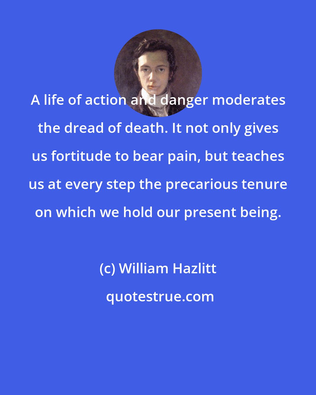 William Hazlitt: A life of action and danger moderates the dread of death. It not only gives us fortitude to bear pain, but teaches us at every step the precarious tenure on which we hold our present being.