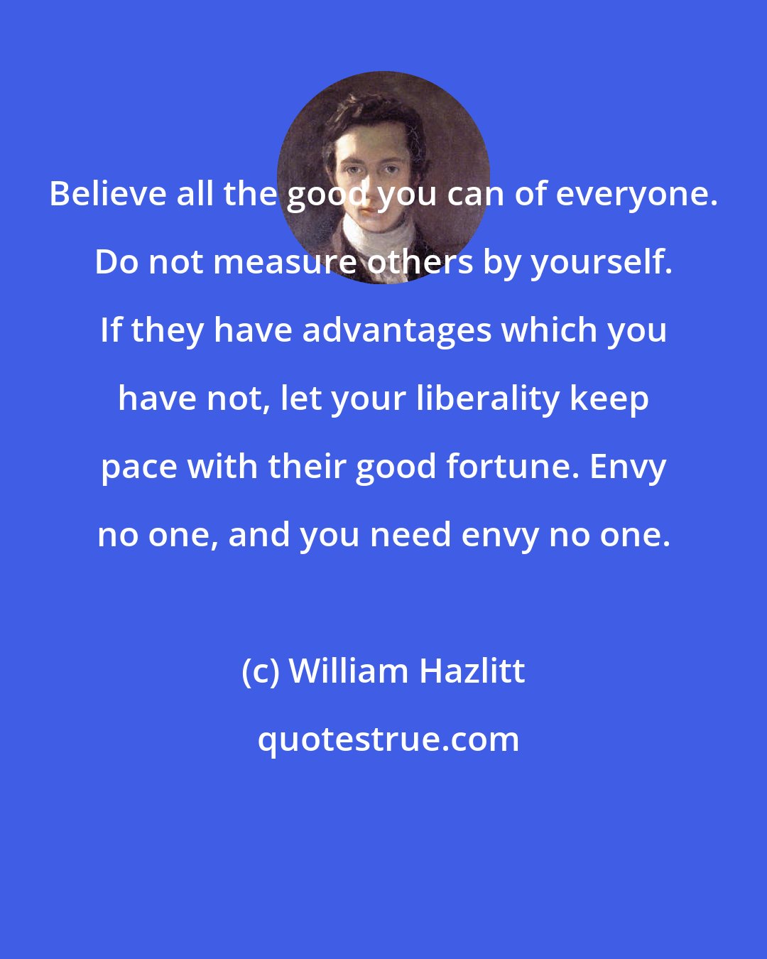 William Hazlitt: Believe all the good you can of everyone. Do not measure others by yourself. If they have advantages which you have not, let your liberality keep pace with their good fortune. Envy no one, and you need envy no one.