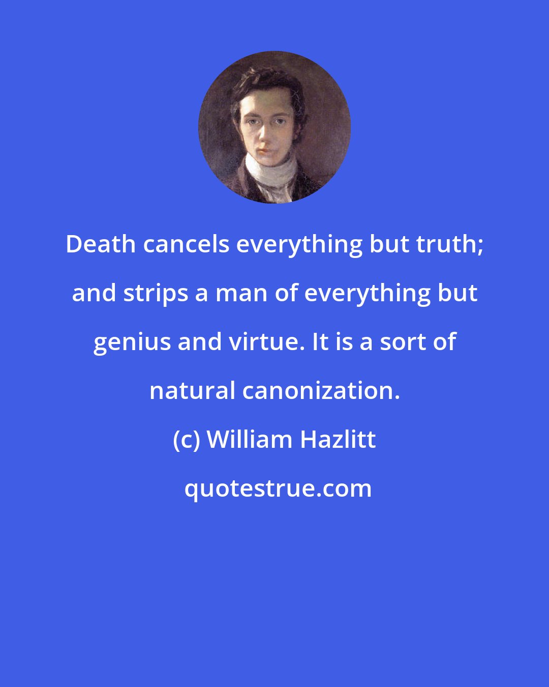 William Hazlitt: Death cancels everything but truth; and strips a man of everything but genius and virtue. It is a sort of natural canonization.