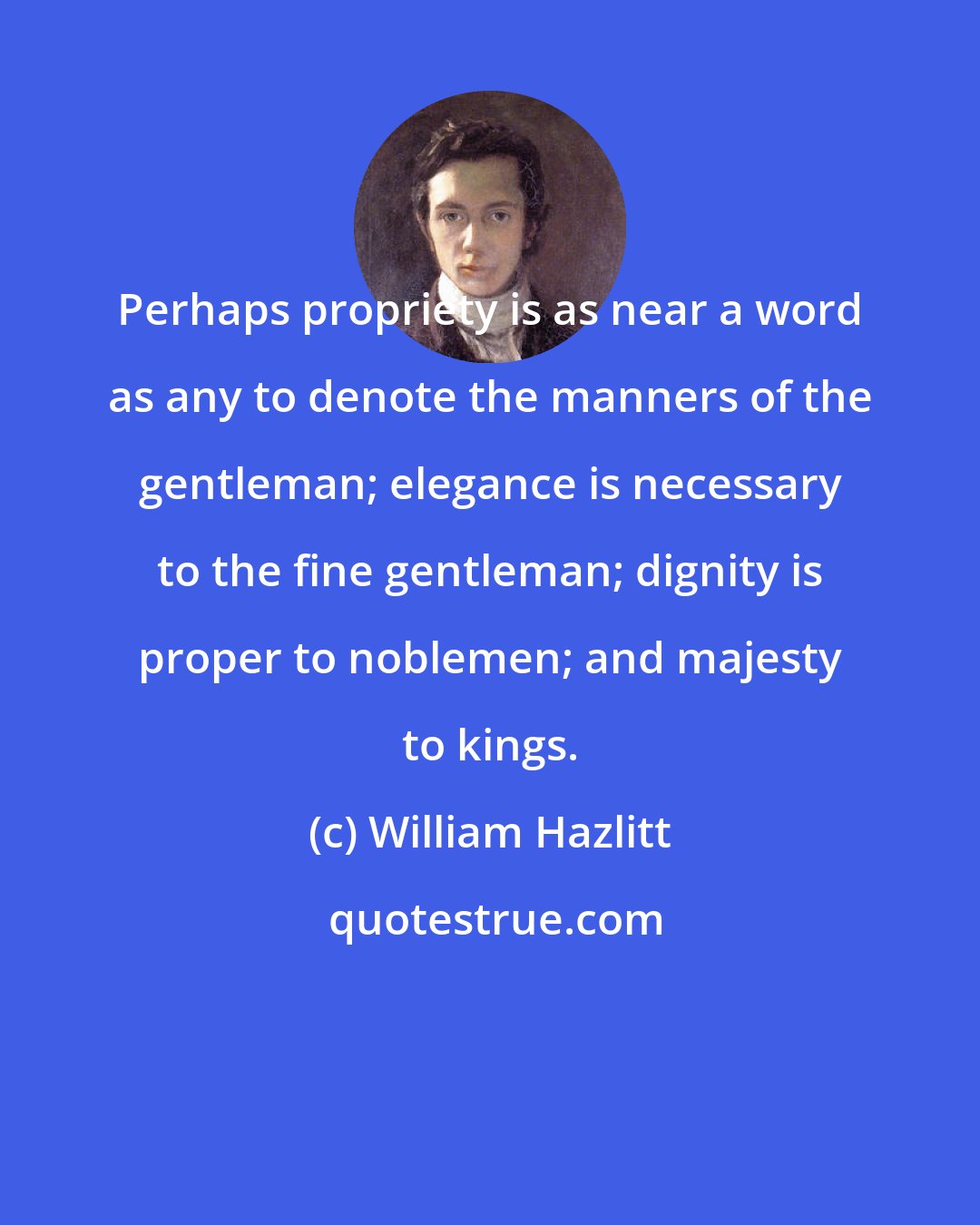 William Hazlitt: Perhaps propriety is as near a word as any to denote the manners of the gentleman; elegance is necessary to the fine gentleman; dignity is proper to noblemen; and majesty to kings.