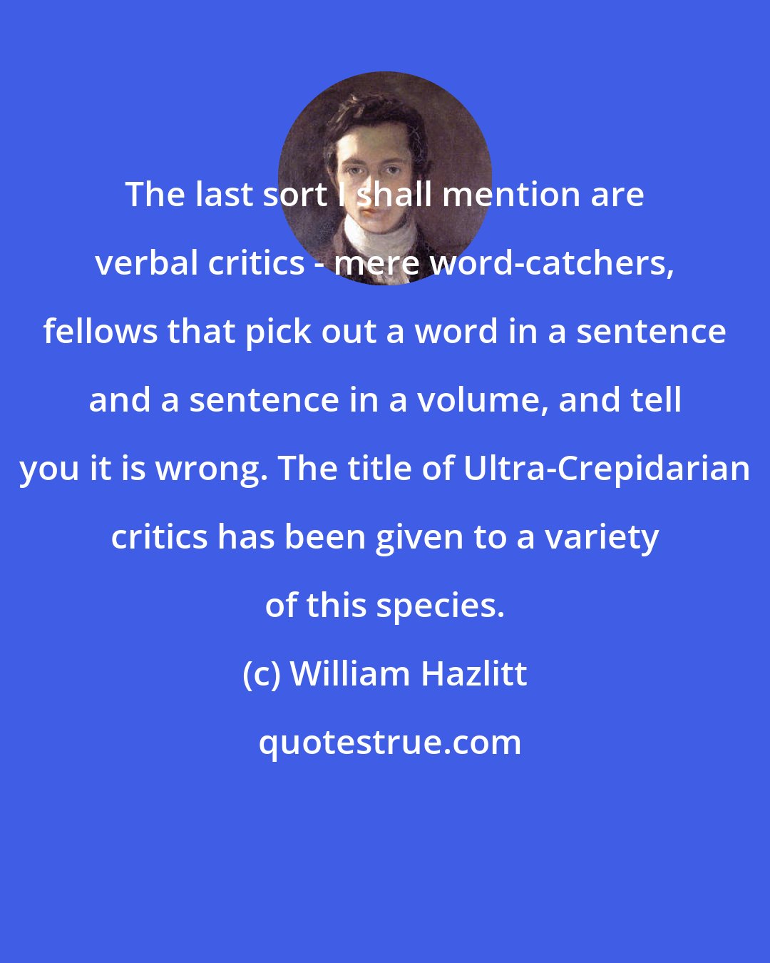 William Hazlitt: The last sort I shall mention are verbal critics - mere word-catchers, fellows that pick out a word in a sentence and a sentence in a volume, and tell you it is wrong. The title of Ultra-Crepidarian critics has been given to a variety of this species.