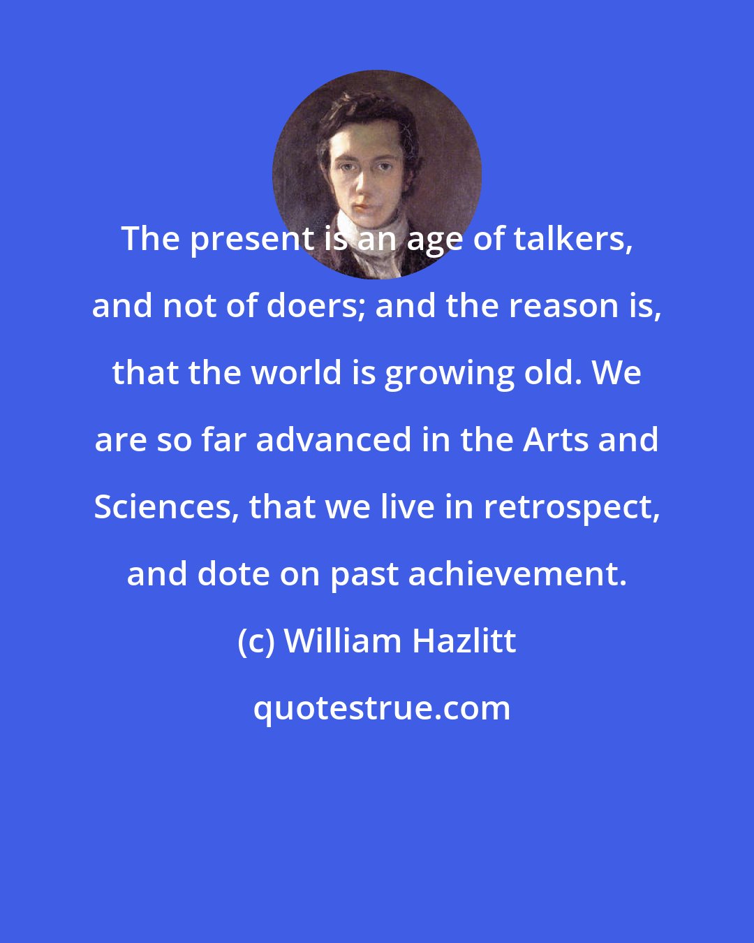 William Hazlitt: The present is an age of talkers, and not of doers; and the reason is, that the world is growing old. We are so far advanced in the Arts and Sciences, that we live in retrospect, and dote on past achievement.