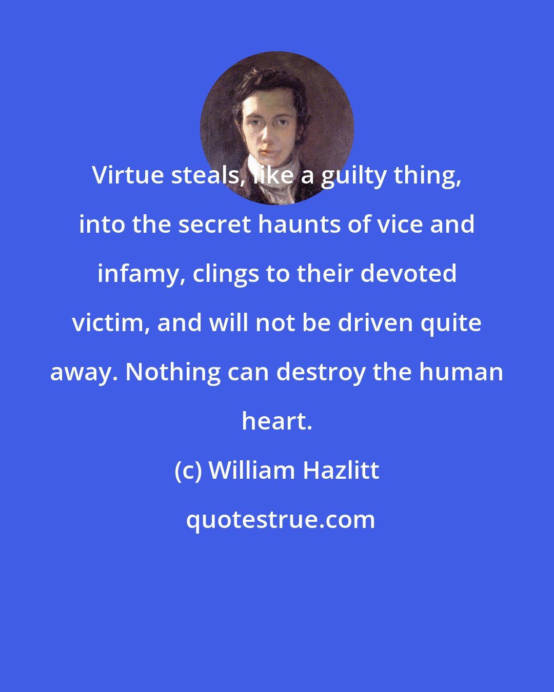 William Hazlitt: Virtue steals, like a guilty thing, into the secret haunts of vice and infamy, clings to their devoted victim, and will not be driven quite away. Nothing can destroy the human heart.