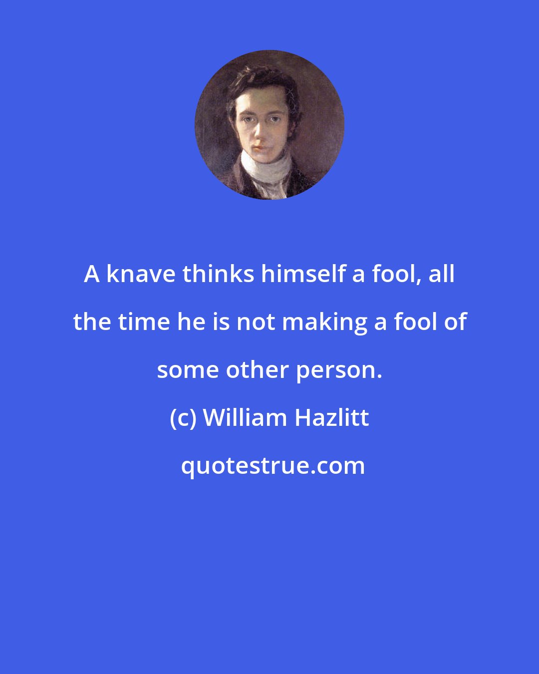 William Hazlitt: A knave thinks himself a fool, all the time he is not making a fool of some other person.