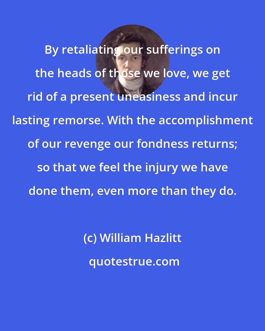 William Hazlitt: By retaliating our sufferings on the heads of those we love, we get rid of a present uneasiness and incur lasting remorse. With the accomplishment of our revenge our fondness returns; so that we feel the injury we have done them, even more than they do.