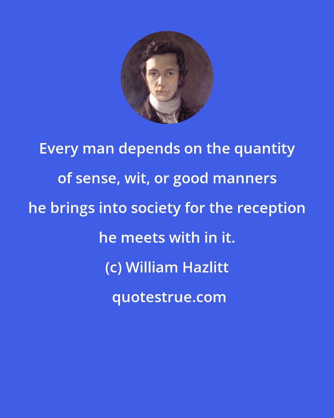William Hazlitt: Every man depends on the quantity of sense, wit, or good manners he brings into society for the reception he meets with in it.