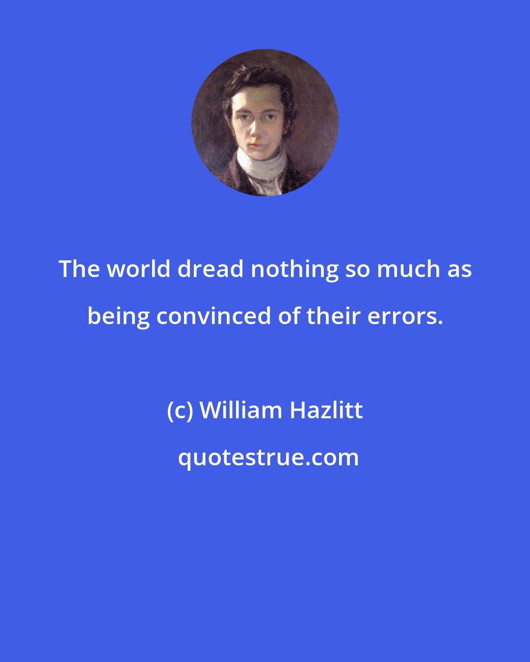 William Hazlitt: The world dread nothing so much as being convinced of their errors.