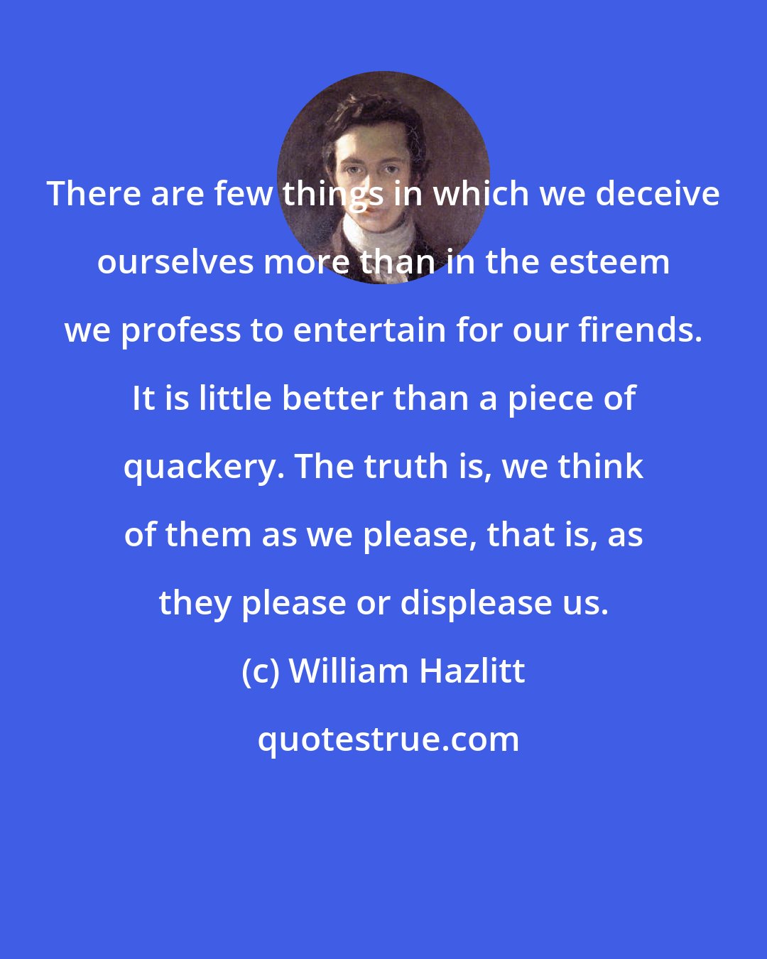 William Hazlitt: There are few things in which we deceive ourselves more than in the esteem we profess to entertain for our firends. It is little better than a piece of quackery. The truth is, we think of them as we please, that is, as they please or displease us.