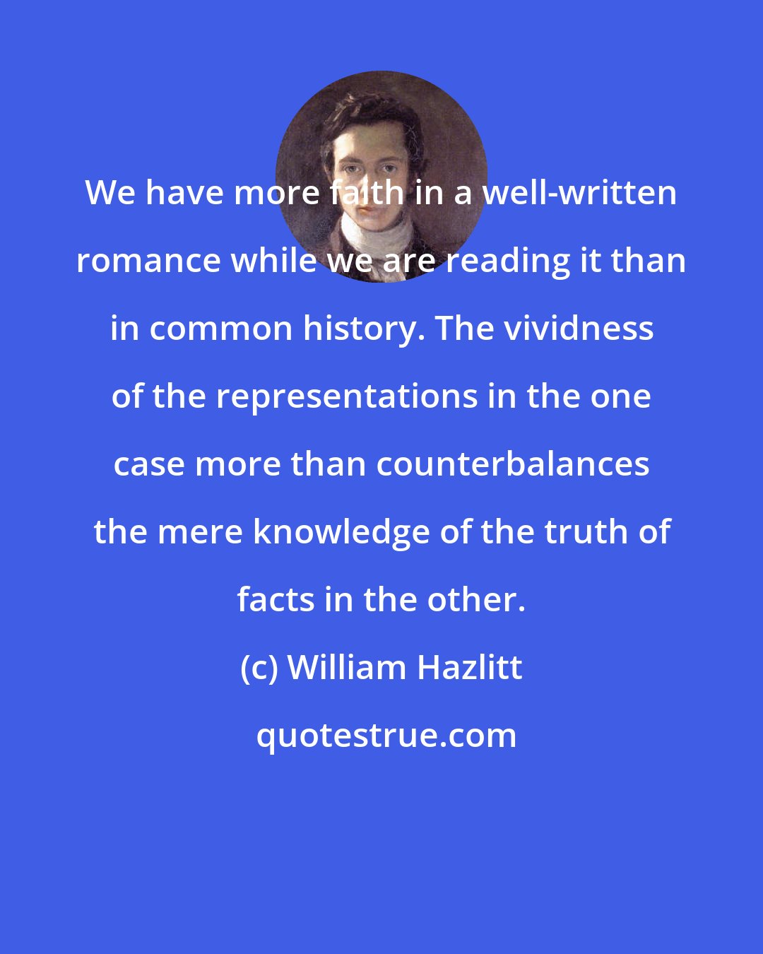 William Hazlitt: We have more faith in a well-written romance while we are reading it than in common history. The vividness of the representations in the one case more than counterbalances the mere knowledge of the truth of facts in the other.