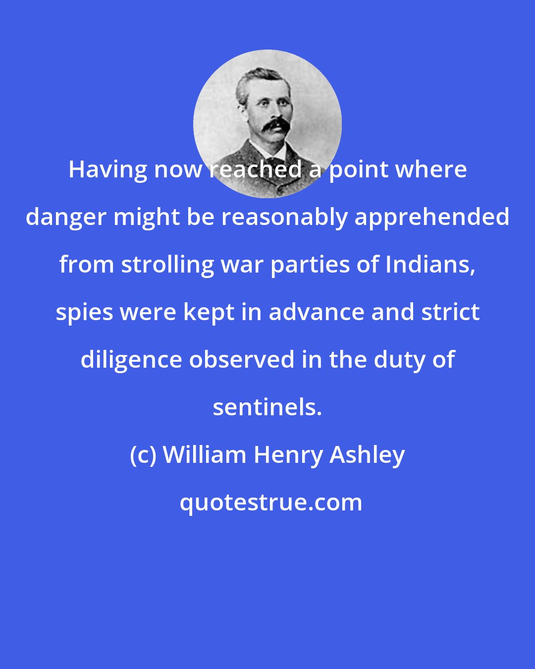 William Henry Ashley: Having now reached a point where danger might be reasonably apprehended from strolling war parties of Indians, spies were kept in advance and strict diligence observed in the duty of sentinels.