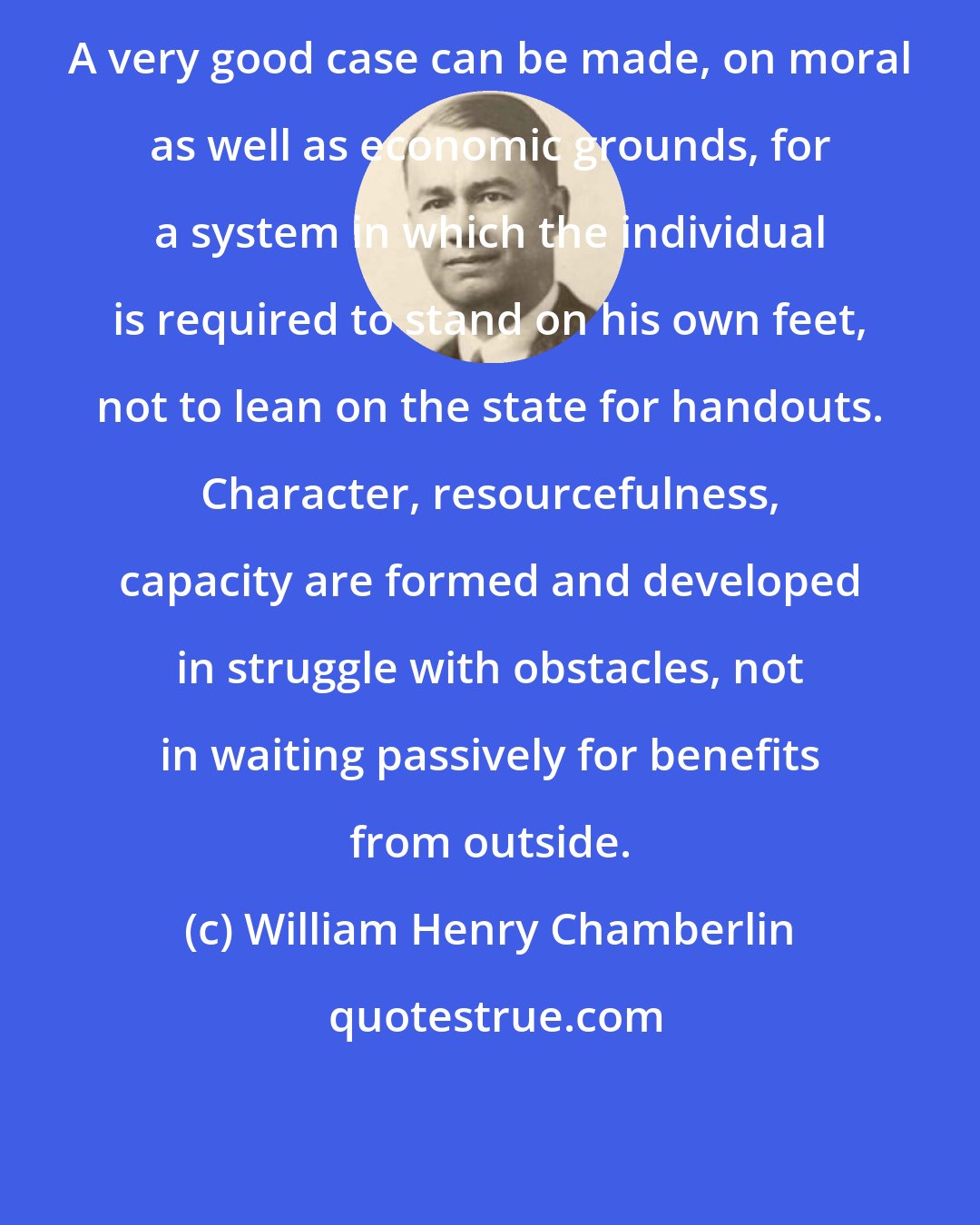 William Henry Chamberlin: A very good case can be made, on moral as well as economic grounds, for a system in which the individual is required to stand on his own feet, not to lean on the state for handouts. Character, resourcefulness, capacity are formed and developed in struggle with obstacles, not in waiting passively for benefits from outside.