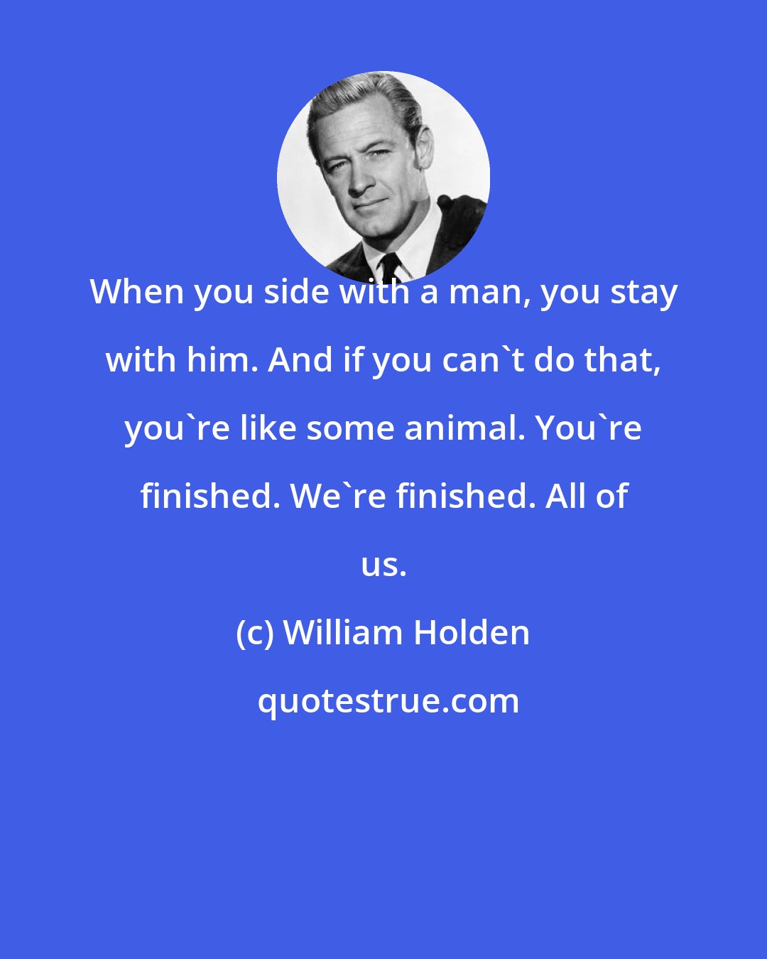 William Holden: When you side with a man, you stay with him. And if you can't do that, you're like some animal. You're finished. We're finished. All of us.