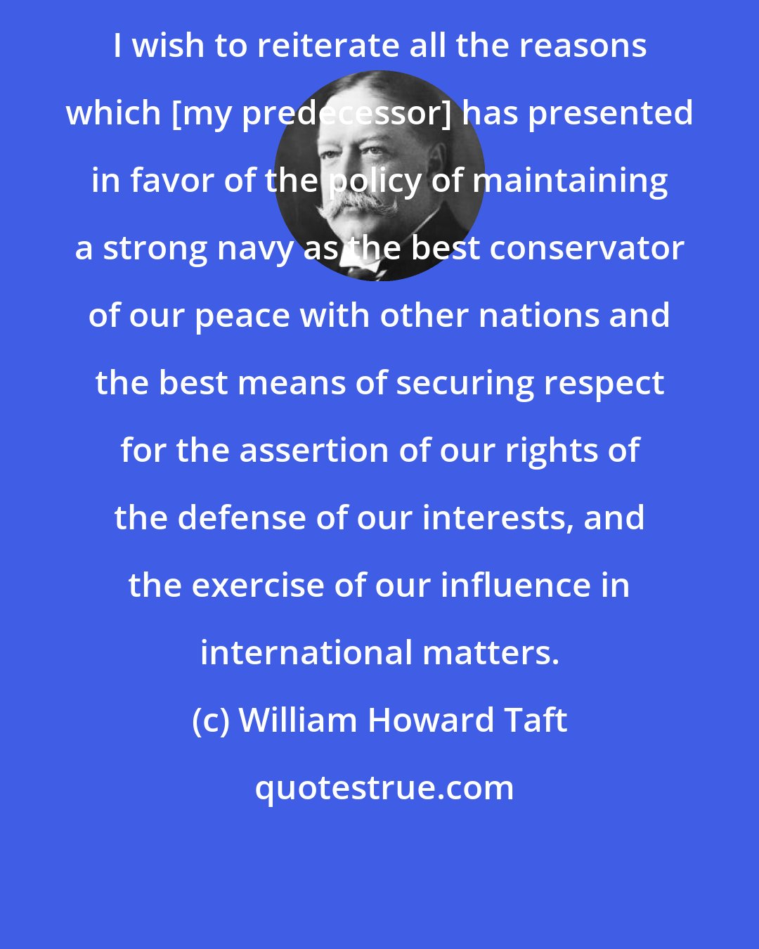 William Howard Taft: I wish to reiterate all the reasons which [my predecessor] has presented in favor of the policy of maintaining a strong navy as the best conservator of our peace with other nations and the best means of securing respect for the assertion of our rights of the defense of our interests, and the exercise of our influence in international matters.