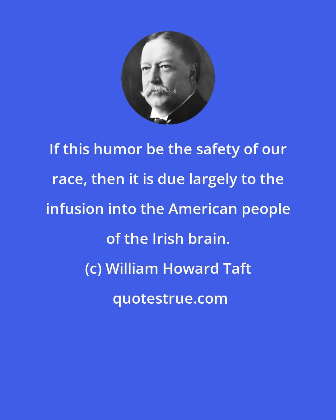 William Howard Taft: If this humor be the safety of our race, then it is due largely to the infusion into the American people of the Irish brain.
