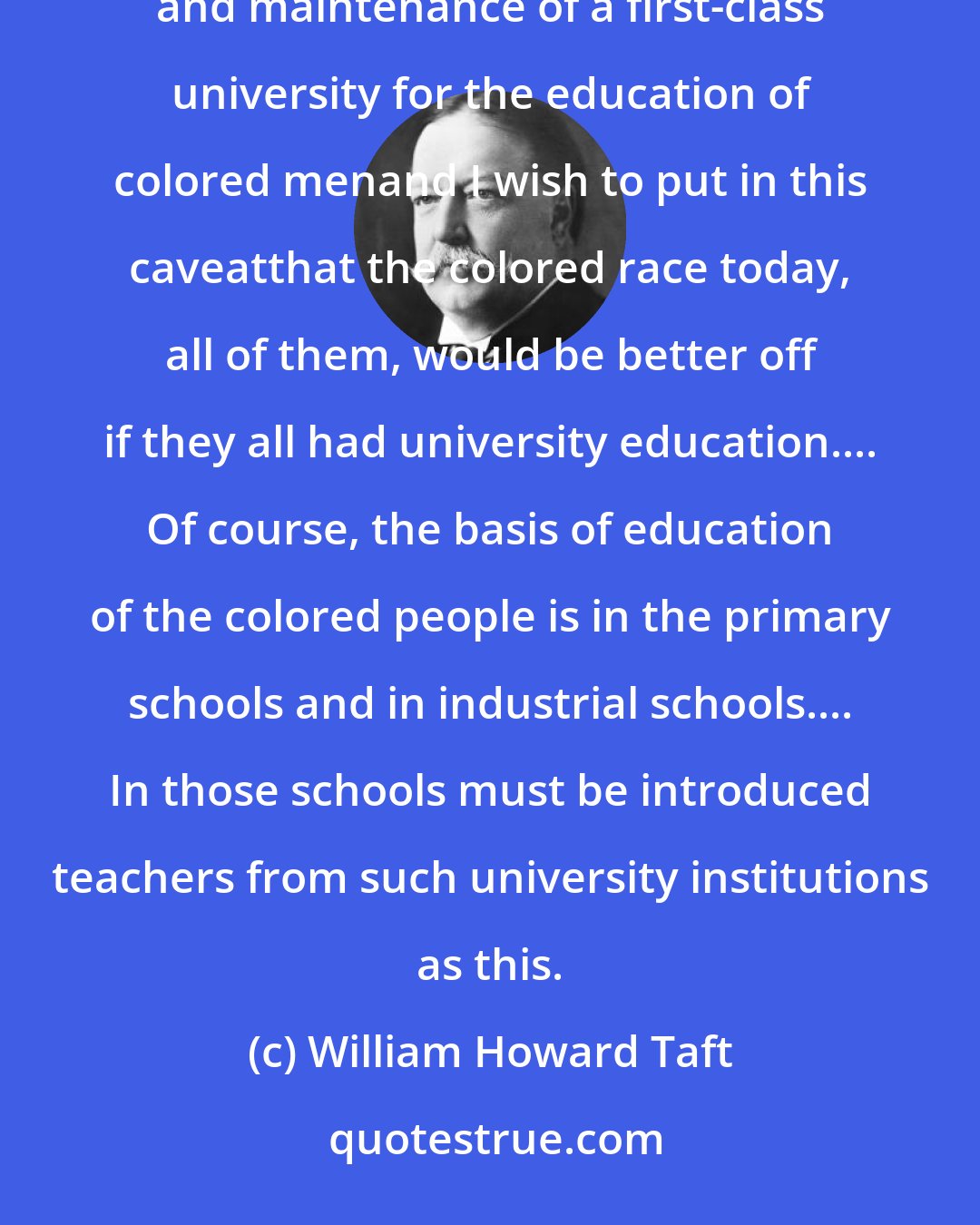 William Howard Taft: It is fitting that the Government of the United States should assume the obligation of the establishment and maintenance of a first-class university for the education of colored menand I wish to put in this caveatthat the colored race today, all of them, would be better off if they all had university education.... Of course, the basis of education of the colored people is in the primary schools and in industrial schools.... In those schools must be introduced teachers from such university institutions as this.