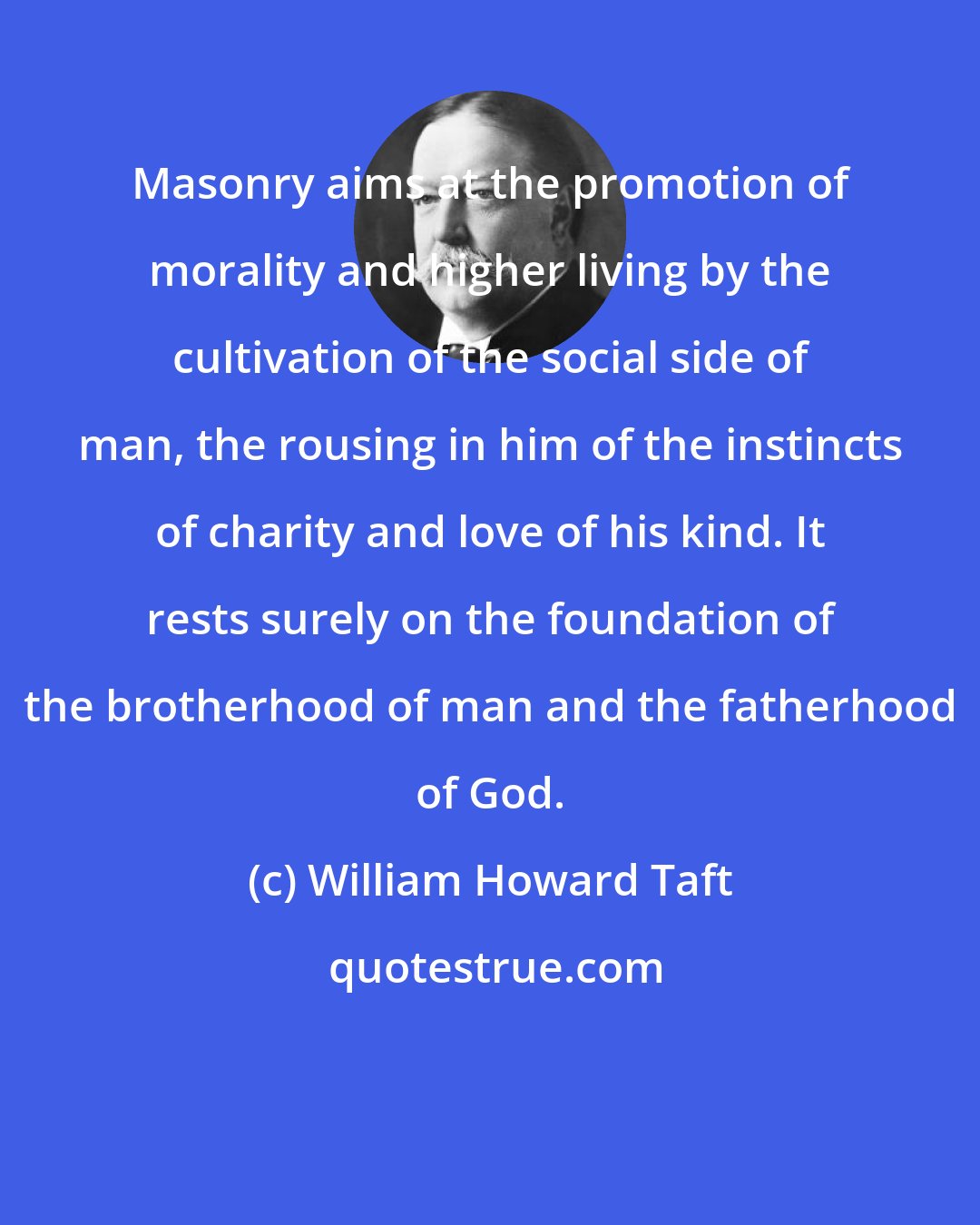 William Howard Taft: Masonry aims at the promotion of morality and higher living by the cultivation of the social side of man, the rousing in him of the instincts of charity and love of his kind. It rests surely on the foundation of the brotherhood of man and the fatherhood of God.