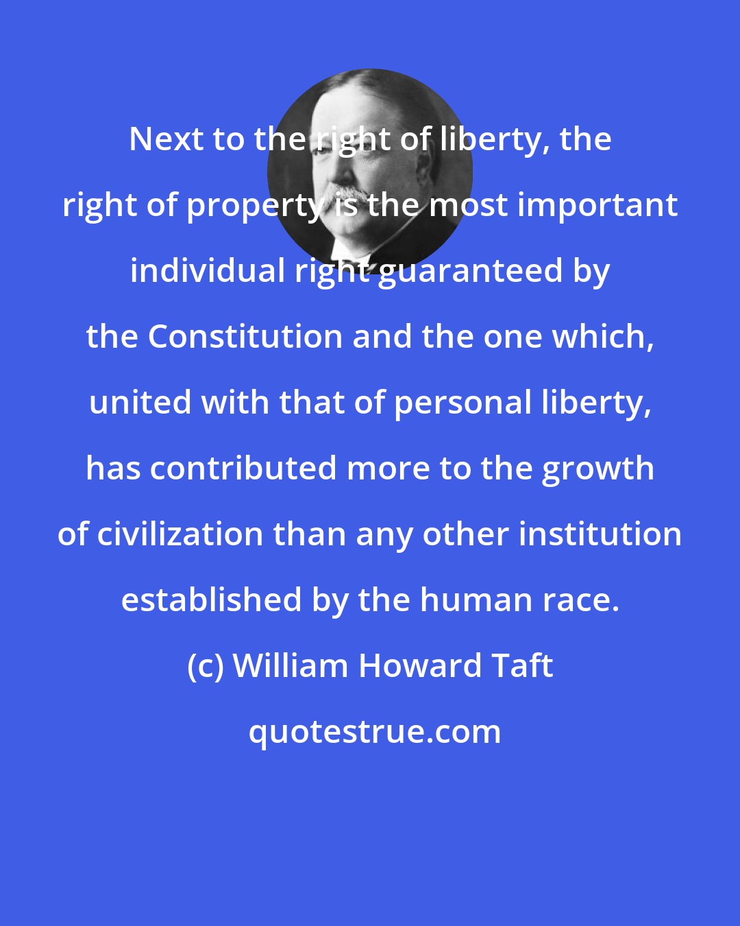 William Howard Taft: Next to the right of liberty, the right of property is the most important individual right guaranteed by the Constitution and the one which, united with that of personal liberty, has contributed more to the growth of civilization than any other institution established by the human race.