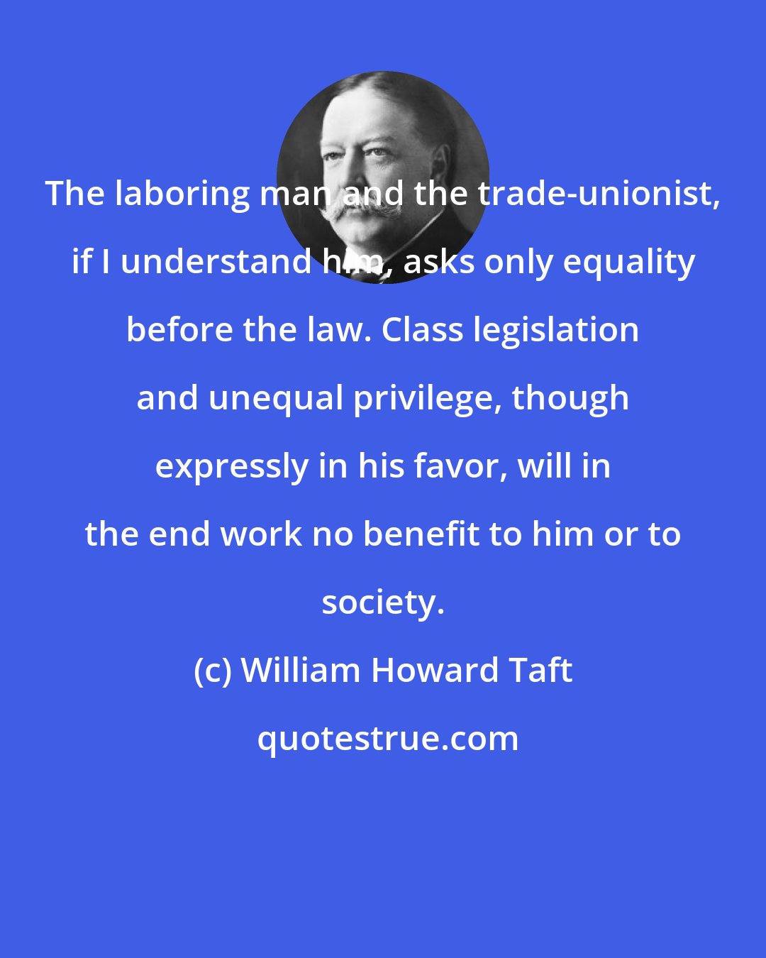 William Howard Taft: The laboring man and the trade-unionist, if I understand him, asks only equality before the law. Class legislation and unequal privilege, though expressly in his favor, will in the end work no benefit to him or to society.