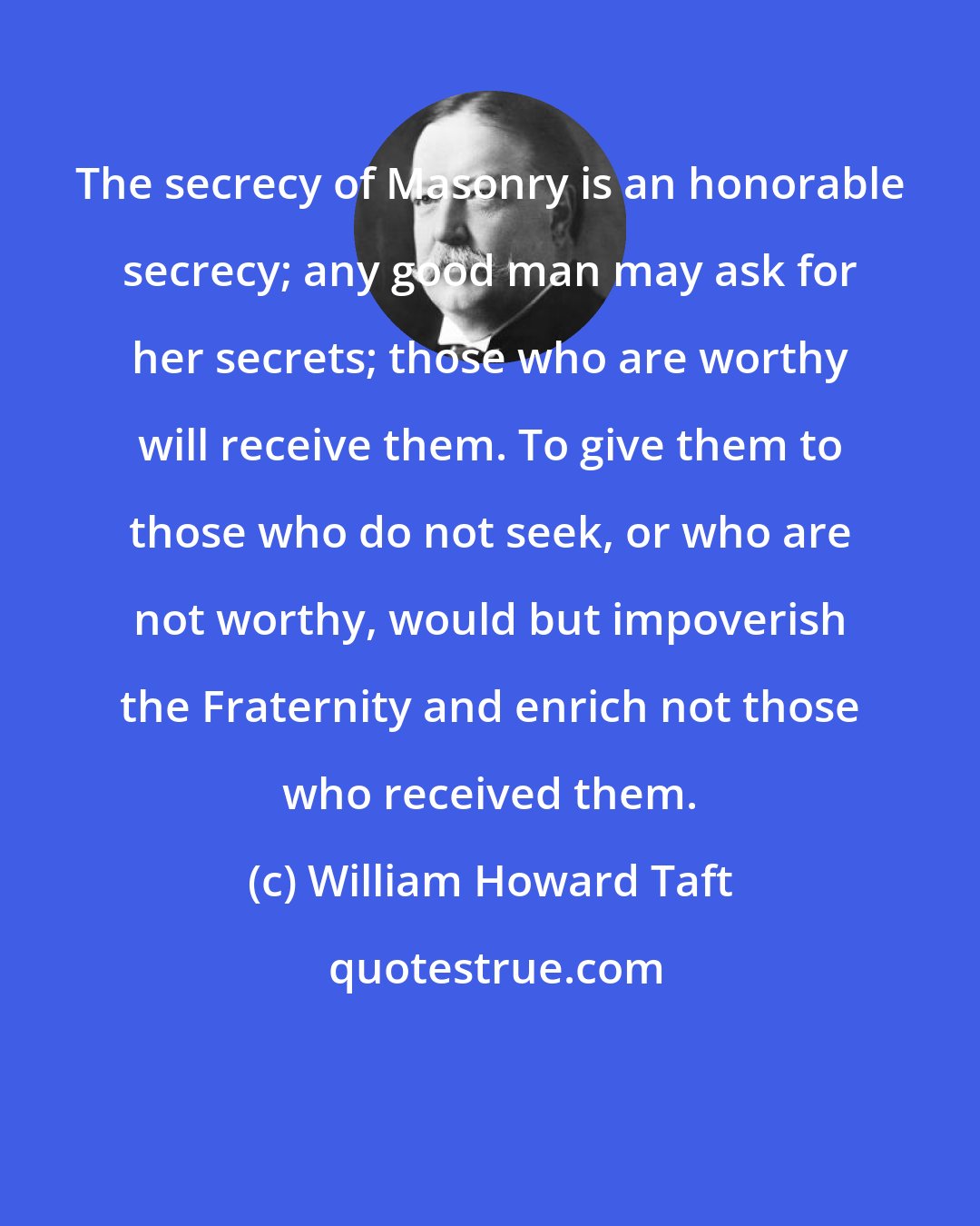 William Howard Taft: The secrecy of Masonry is an honorable secrecy; any good man may ask for her secrets; those who are worthy will receive them. To give them to those who do not seek, or who are not worthy, would but impoverish the Fraternity and enrich not those who received them.