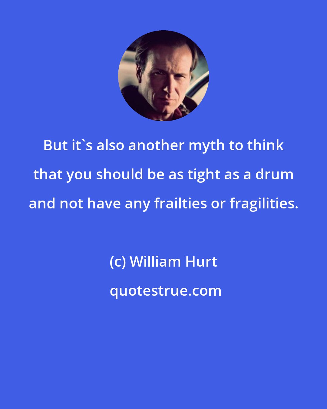 William Hurt: But it's also another myth to think that you should be as tight as a drum and not have any frailties or fragilities.