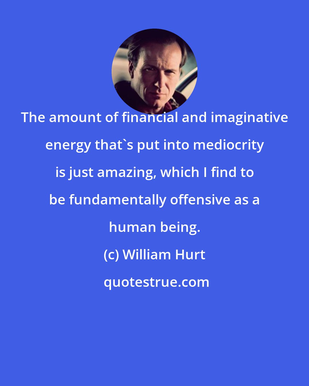 William Hurt: The amount of financial and imaginative energy that's put into mediocrity is just amazing, which I find to be fundamentally offensive as a human being.