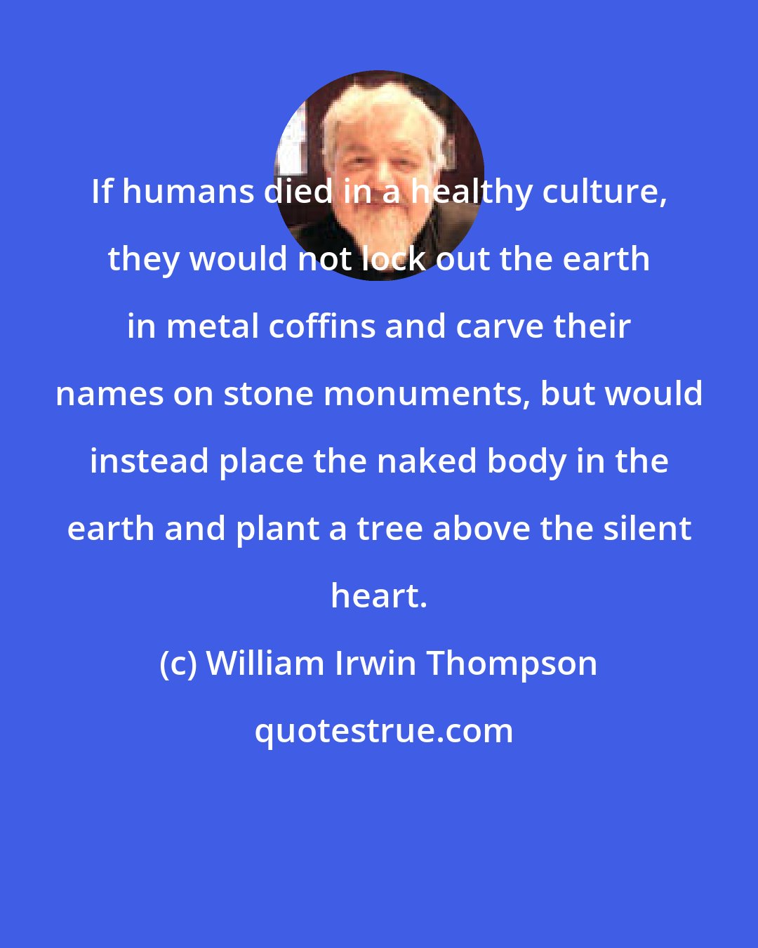 William Irwin Thompson: If humans died in a healthy culture, they would not lock out the earth in metal coffins and carve their names on stone monuments, but would instead place the naked body in the earth and plant a tree above the silent heart.