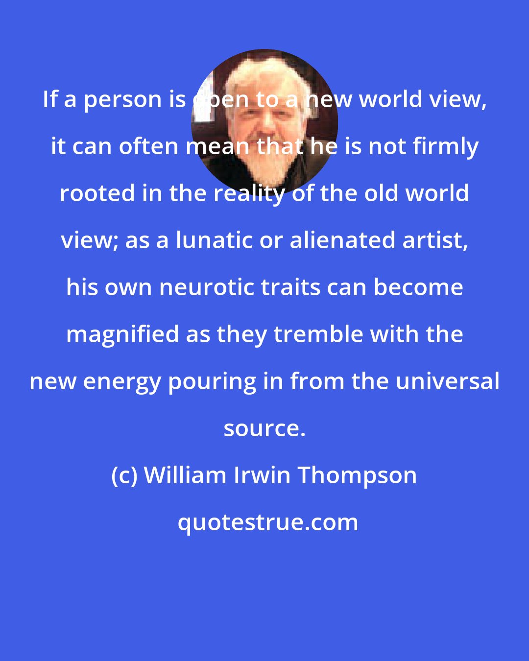 William Irwin Thompson: If a person is open to a new world view, it can often mean that he is not firmly rooted in the reality of the old world view; as a lunatic or alienated artist, his own neurotic traits can become magnified as they tremble with the new energy pouring in from the universal source.