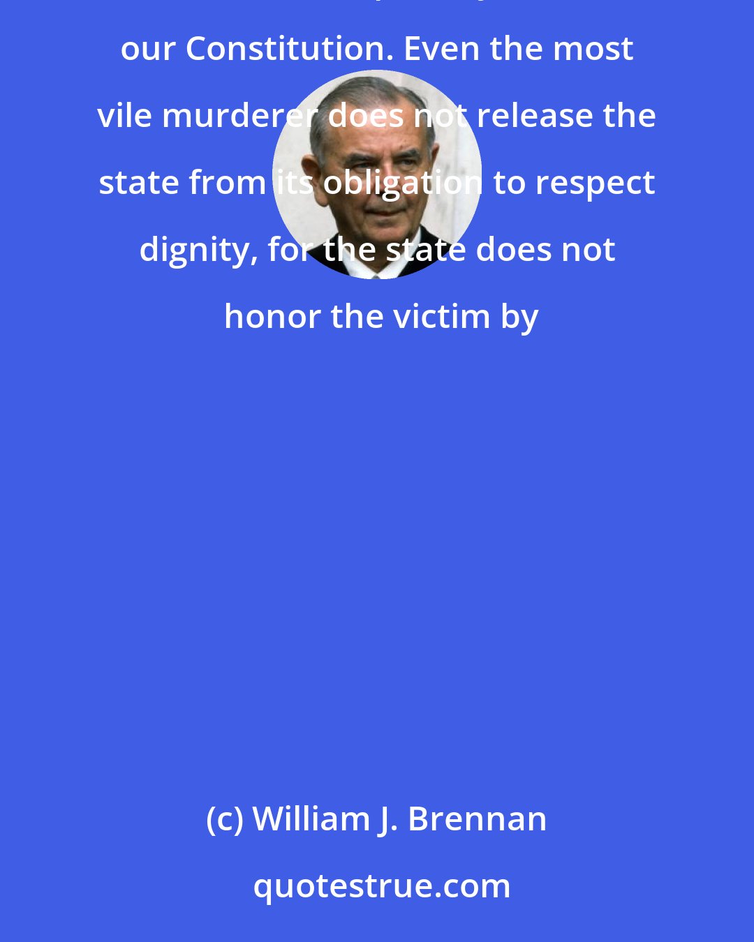 William J. Brennan: One area of law more than any other besmirches the constitutional vision of human dignity. . . . The barbaric death penalty violates our Constitution. Even the most vile murderer does not release the state from its obligation to respect dignity, for the state does not honor the victim by
	
		
      
	  
	  
	  
                  
      

            
   