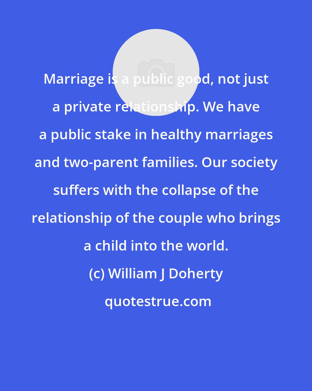 William J Doherty: Marriage is a public good, not just a private relationship. We have a public stake in healthy marriages and two-parent families. Our society suffers with the collapse of the relationship of the couple who brings a child into the world.