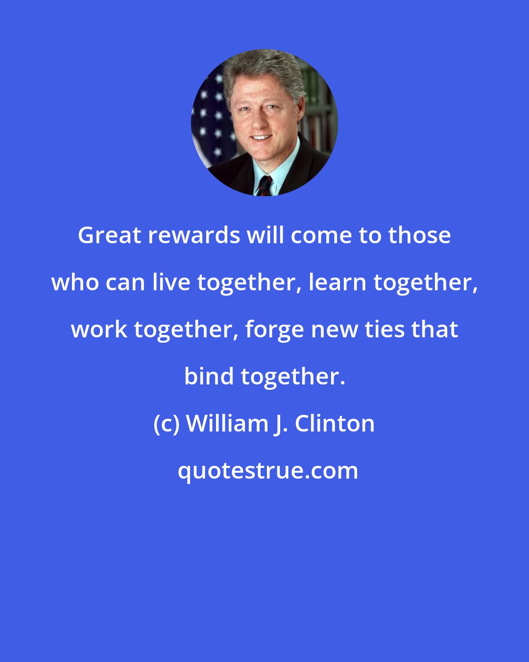 William J. Clinton: Great rewards will come to those who can live together, learn together, work together, forge new ties that bind together.