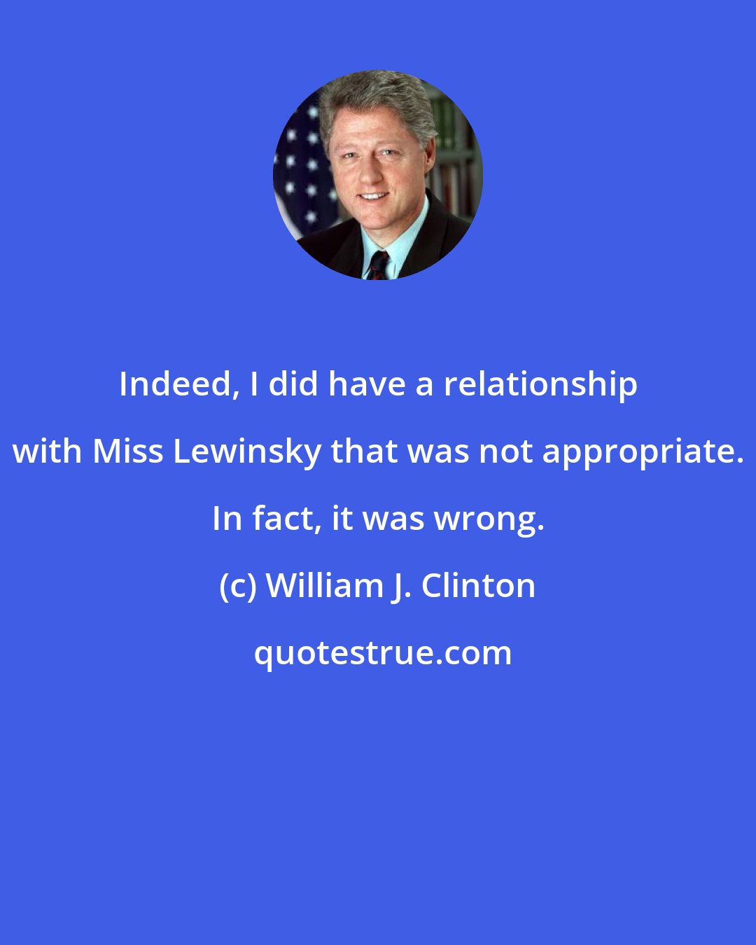William J. Clinton: Indeed, I did have a relationship with Miss Lewinsky that was not appropriate. In fact, it was wrong.