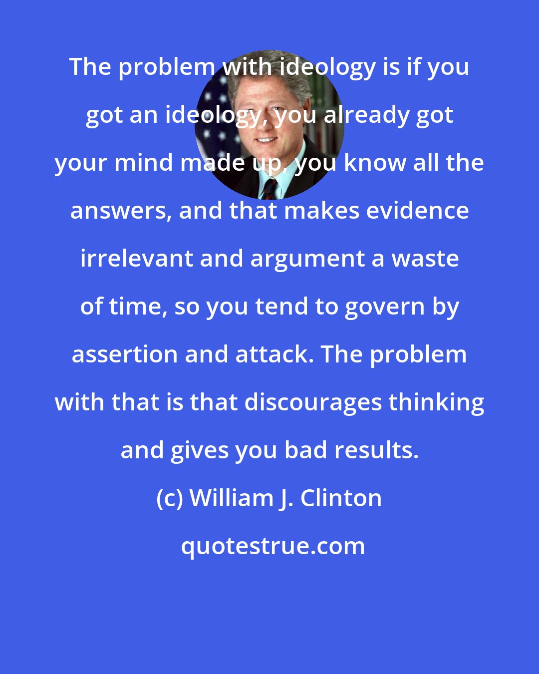William J. Clinton: The problem with ideology is if you got an ideology, you already got your mind made up, you know all the answers, and that makes evidence irrelevant and argument a waste of time, so you tend to govern by assertion and attack. The problem with that is that discourages thinking and gives you bad results.