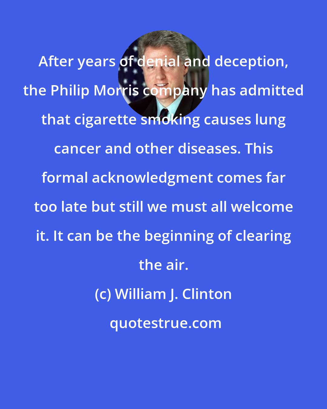 William J. Clinton: After years of denial and deception, the Philip Morris company has admitted that cigarette smoking causes lung cancer and other diseases. This formal acknowledgment comes far too late but still we must all welcome it. It can be the beginning of clearing the air.