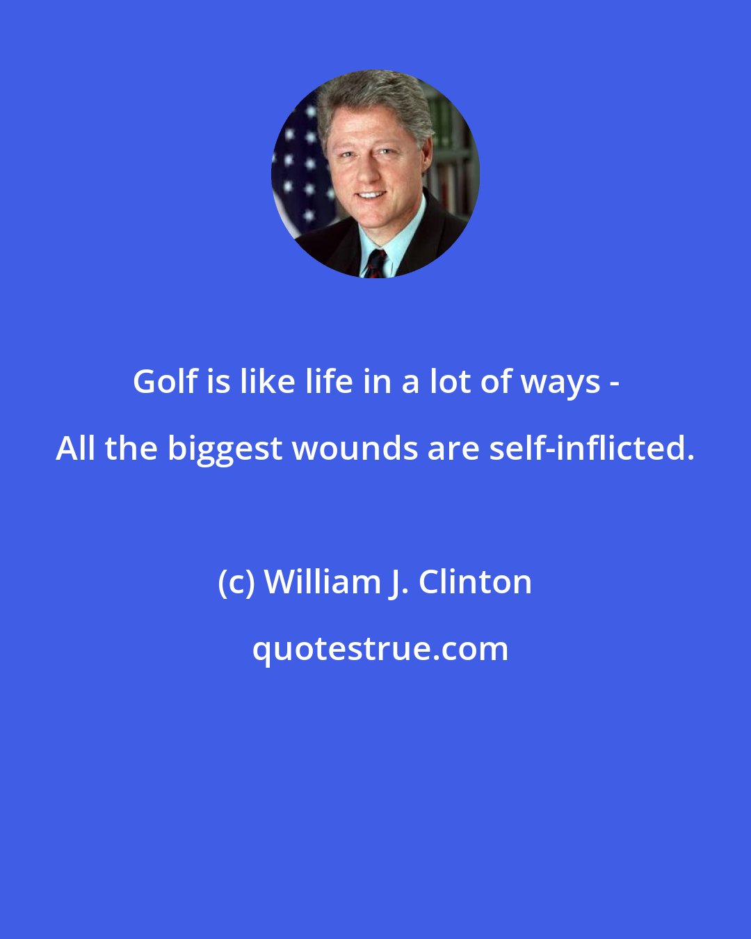 William J. Clinton: Golf is like life in a lot of ways - All the biggest wounds are self-inflicted.