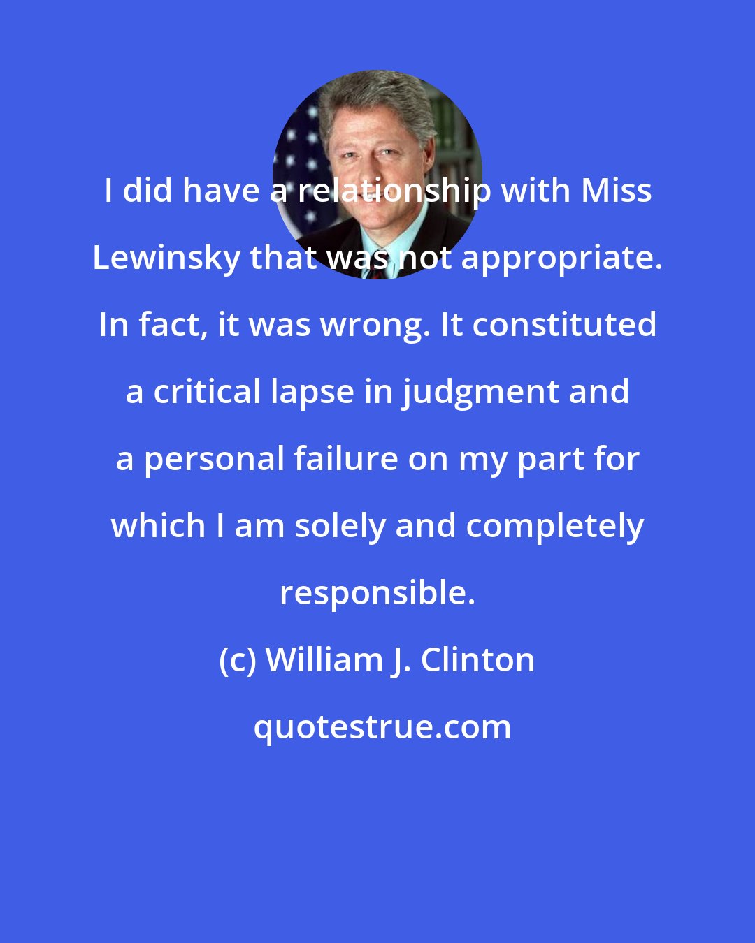 William J. Clinton: I did have a relationship with Miss Lewinsky that was not appropriate. In fact, it was wrong. It constituted a critical lapse in judgment and a personal failure on my part for which I am solely and completely responsible.