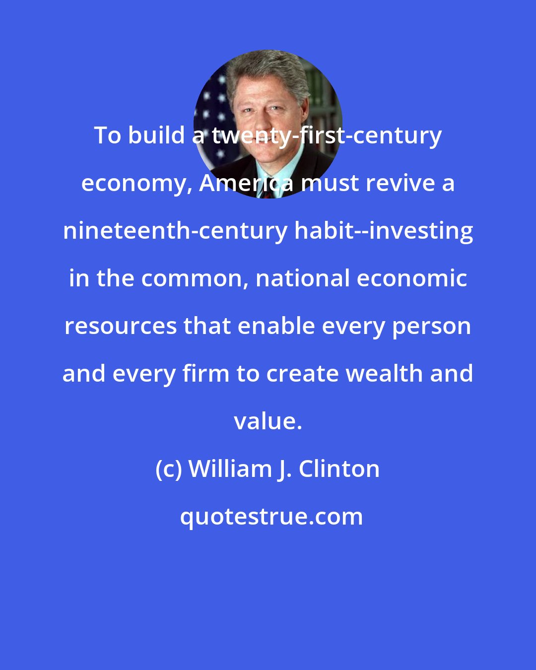 William J. Clinton: To build a twenty-first-century economy, America must revive a nineteenth-century habit--investing in the common, national economic resources that enable every person and every firm to create wealth and value.
