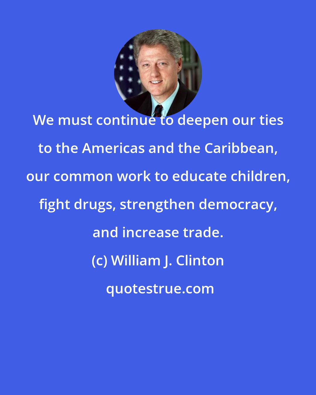 William J. Clinton: We must continue to deepen our ties to the Americas and the Caribbean, our common work to educate children, fight drugs, strengthen democracy, and increase trade.