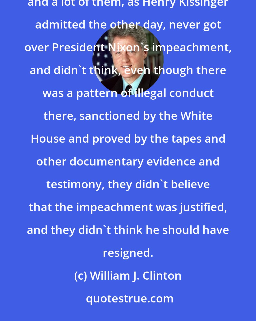 William J. Clinton: I think the Republicans and conservatives generally were alienated by America's unsuccessful effort in Vietnam, and a lot of them, as Henry Kissinger admitted the other day, never got over President Nixon's impeachment, and didn't think, even though there was a pattern of illegal conduct there, sanctioned by the White House and proved by the tapes and other documentary evidence and testimony, they didn't believe that the impeachment was justified, and they didn't think he should have resigned.
