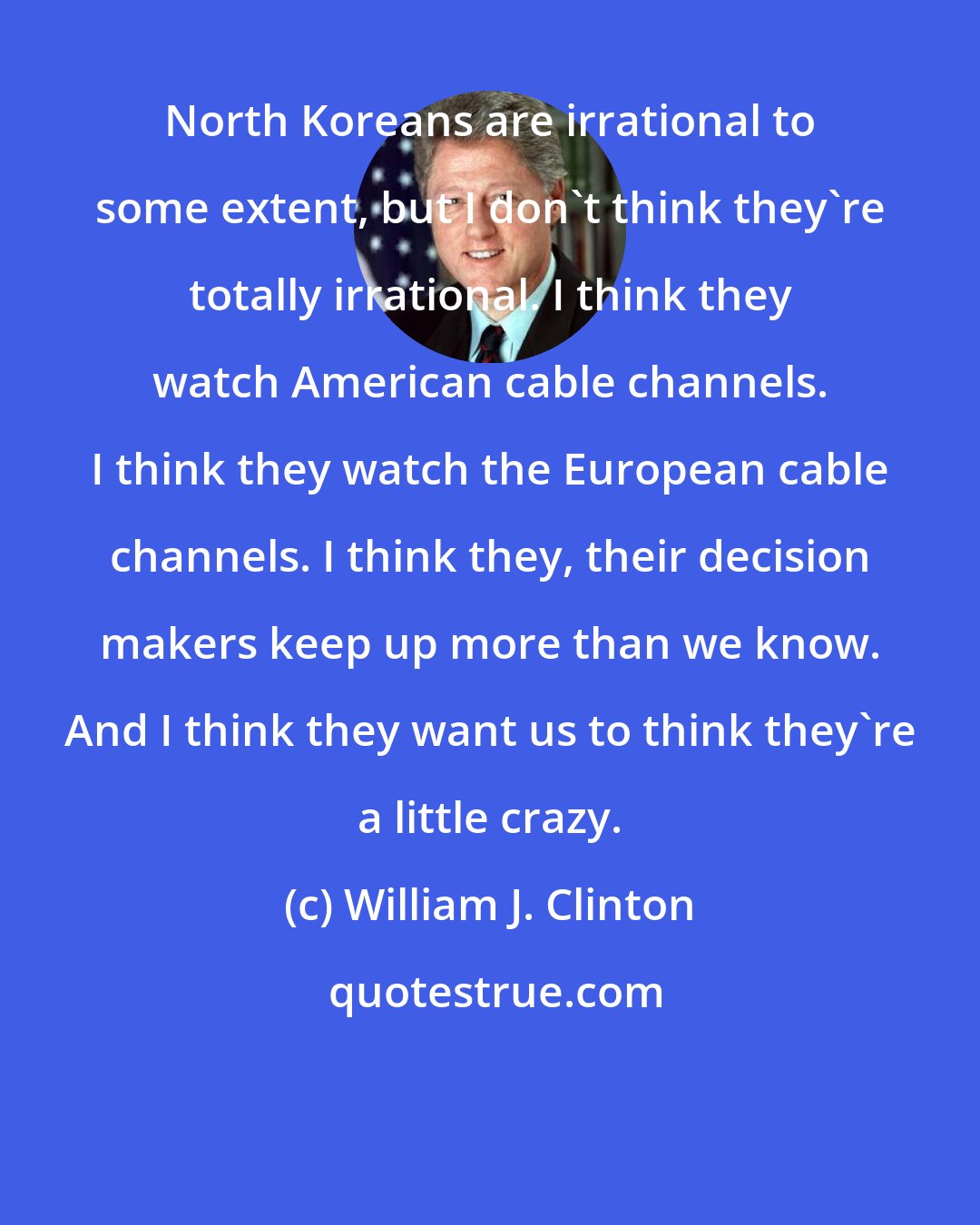 William J. Clinton: North Koreans are irrational to some extent, but I don't think they're totally irrational. I think they watch American cable channels. I think they watch the European cable channels. I think they, their decision makers keep up more than we know. And I think they want us to think they're a little crazy.